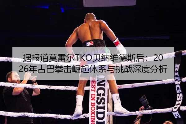 据报道莫雷尔TKO贝纳维德斯后：2026年古巴拳击崛起体系与挑战深度分析