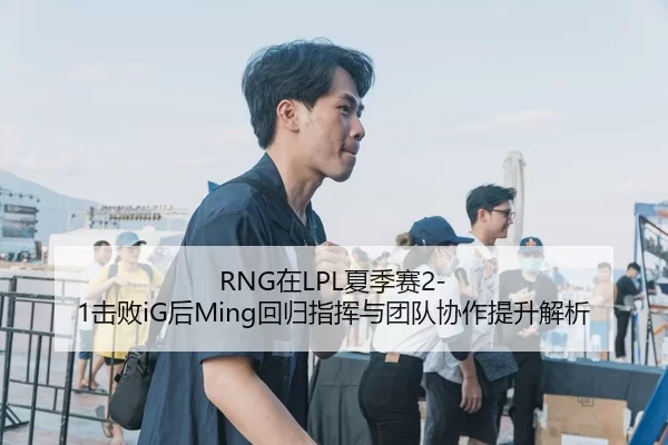 RNG在LPL夏季赛2-1击败iG后Ming回归指挥与团队协作提升解析